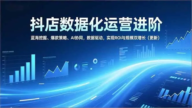 （16986期）抖店数据化运营进阶，蓝海挖掘、爆款策略、AI协同，数据驱动，实现ROI与规模双增长（更新）